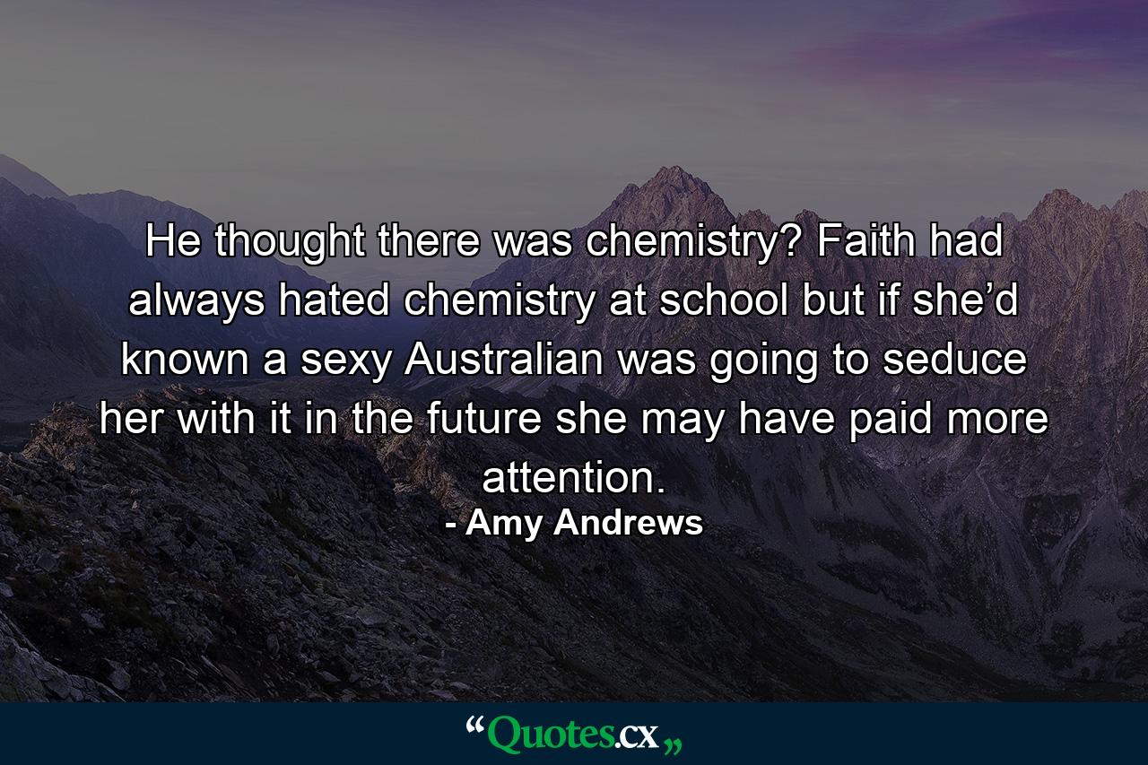 He thought there was chemistry? Faith had always hated chemistry at school but if she’d known a sexy Australian was going to seduce her with it in the future she may have paid more attention. - Quote by Amy Andrews