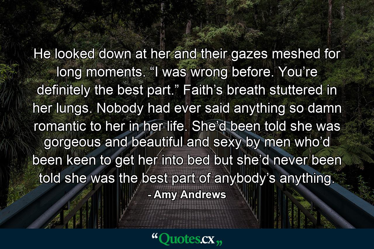 He looked down at her and their gazes meshed for long moments. “I was wrong before. You’re definitely the best part.”  Faith’s breath stuttered in her lungs. Nobody had ever said anything so damn romantic to her in her life. She’d been told she was gorgeous and beautiful and sexy by men who’d been keen to get her into bed but she’d never been told she was the best part of anybody’s anything. - Quote by Amy Andrews