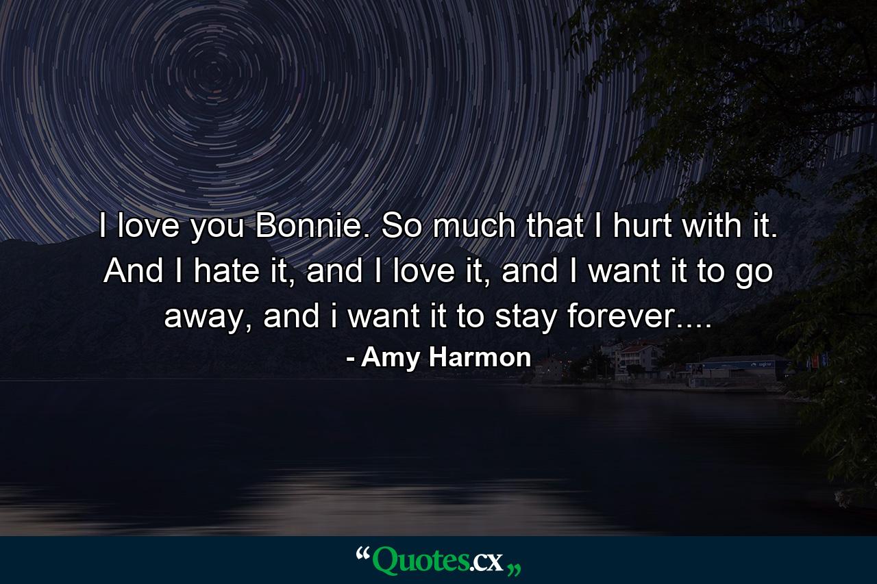 I love you Bonnie. So much that I hurt with it. And I hate it, and I love it, and I want it to go away, and i want it to stay forever.... - Quote by Amy Harmon