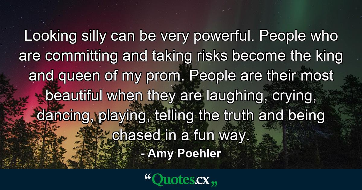 Looking silly can be very powerful. People who are committing and taking risks become the king and queen of my prom. People are their most beautiful when they are laughing, crying, dancing, playing, telling the truth and being chased in a fun way. - Quote by Amy Poehler