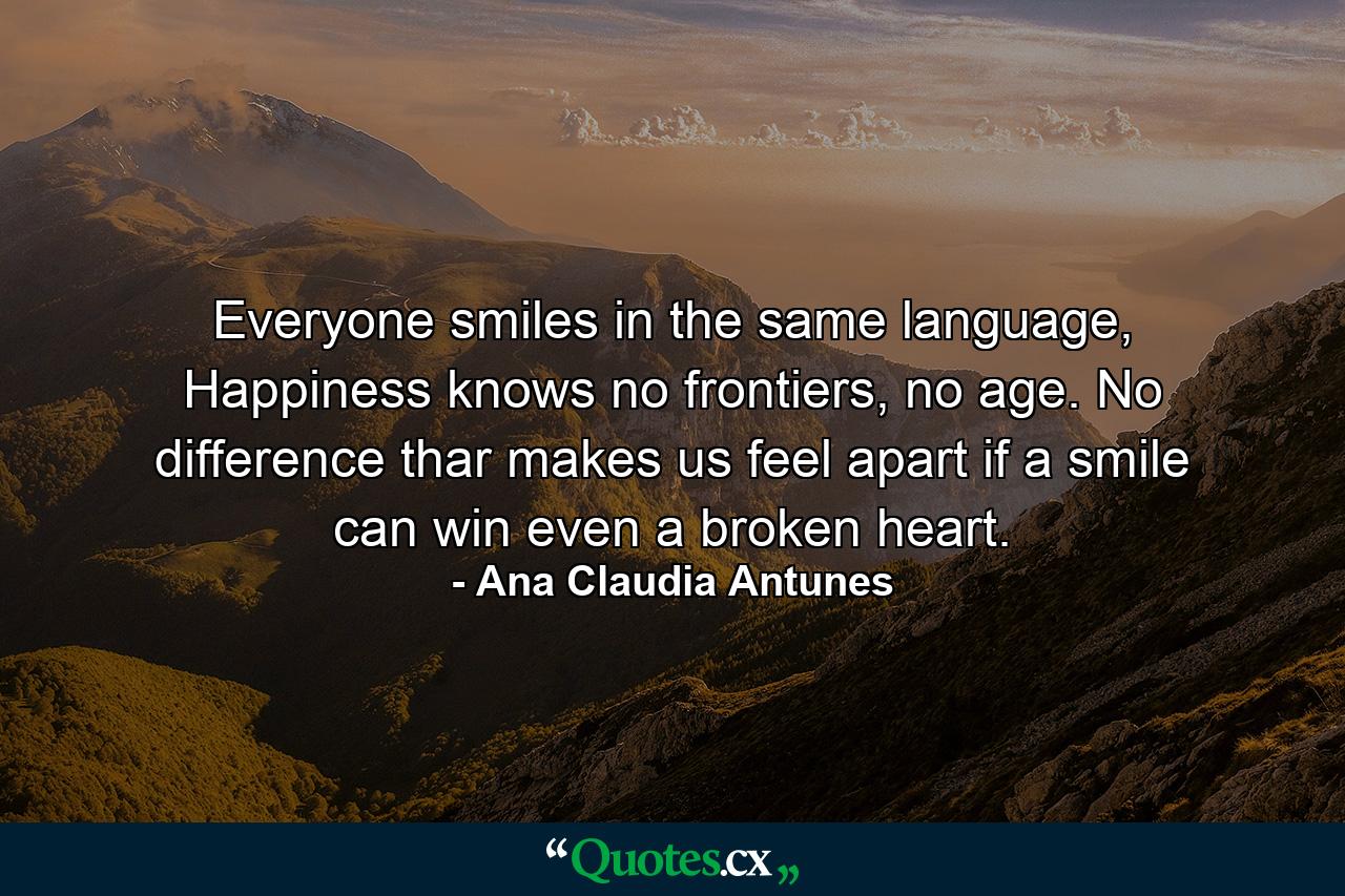 Everyone smiles in the same language, Happiness knows no frontiers, no age. No difference thar makes us feel apart if a smile can win even a broken heart. - Quote by Ana Claudia Antunes