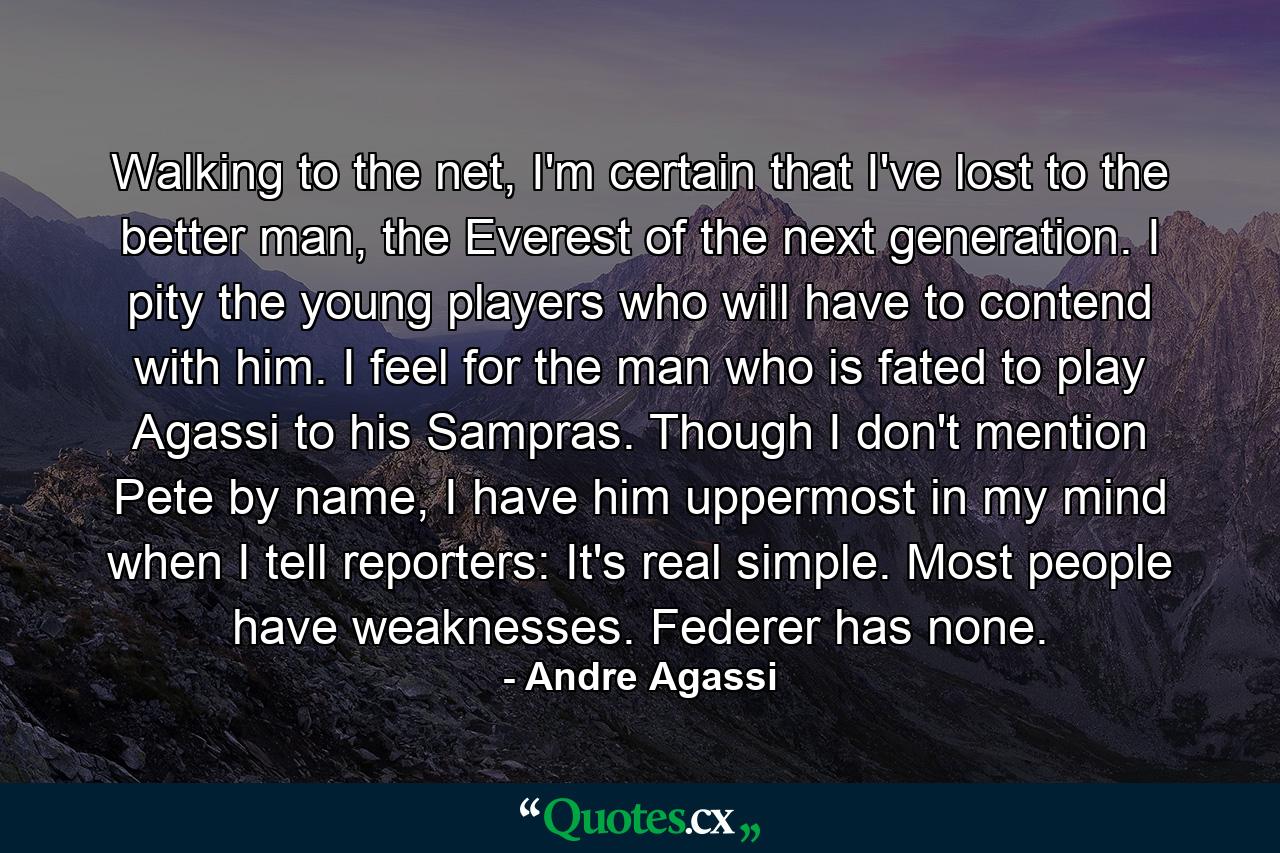 Walking to the net, I'm certain that I've lost to the better man, the Everest of the next generation. I pity the young players who will have to contend with him. I feel for the man who is fated to play Agassi to his Sampras. Though I don't mention Pete by name, I have him uppermost in my mind when I tell reporters: It's real simple. Most people have weaknesses. Federer has none. - Quote by Andre Agassi