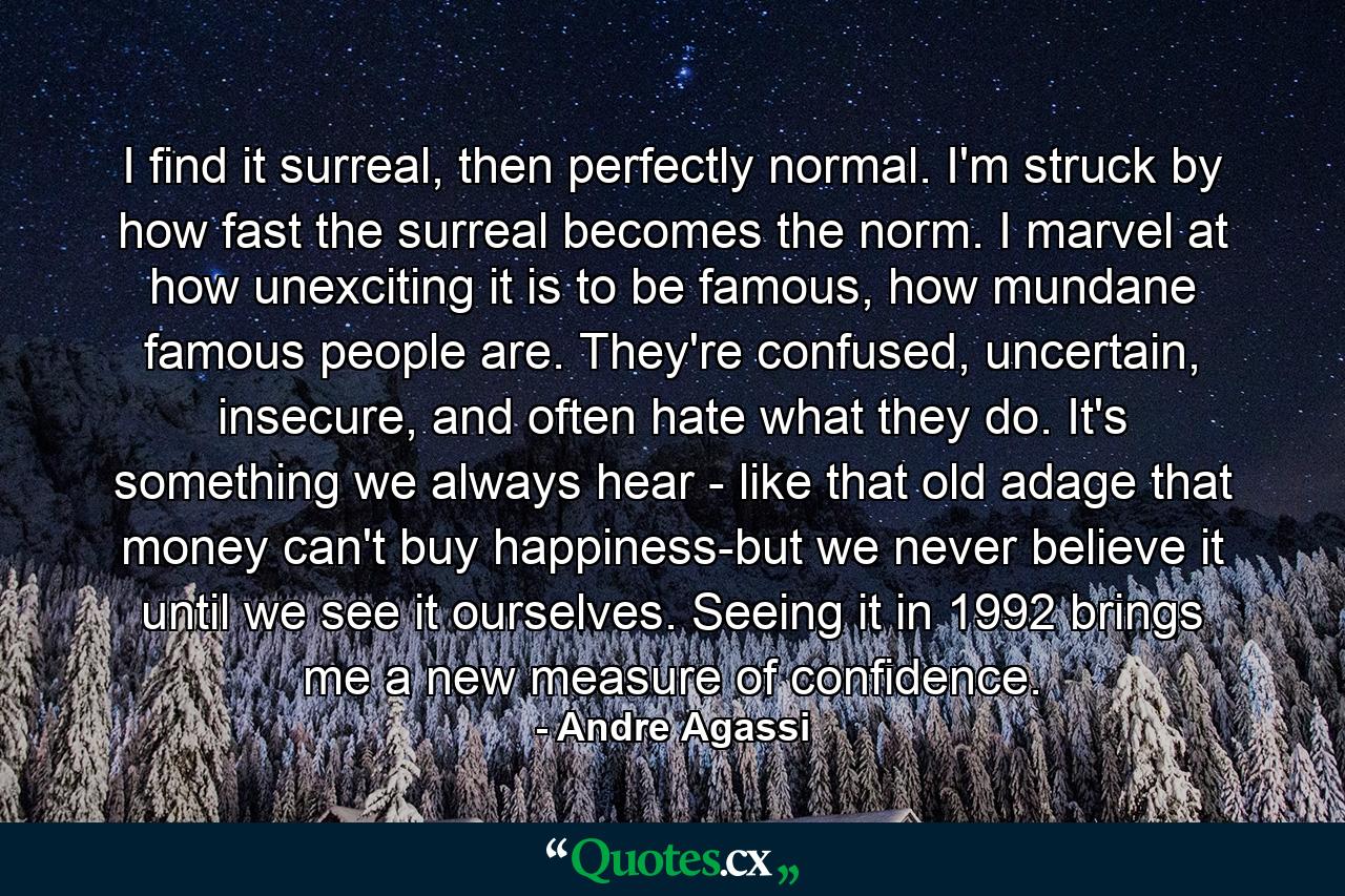 I find it surreal, then perfectly normal. I'm struck by how fast the surreal becomes the norm. I marvel at how unexciting it is to be famous, how mundane famous people are. They're confused, uncertain, insecure, and often hate what they do. It's something we always hear - like that old adage that money can't buy happiness-but we never believe it until we see it ourselves. Seeing it in 1992 brings me a new measure of confidence. - Quote by Andre Agassi