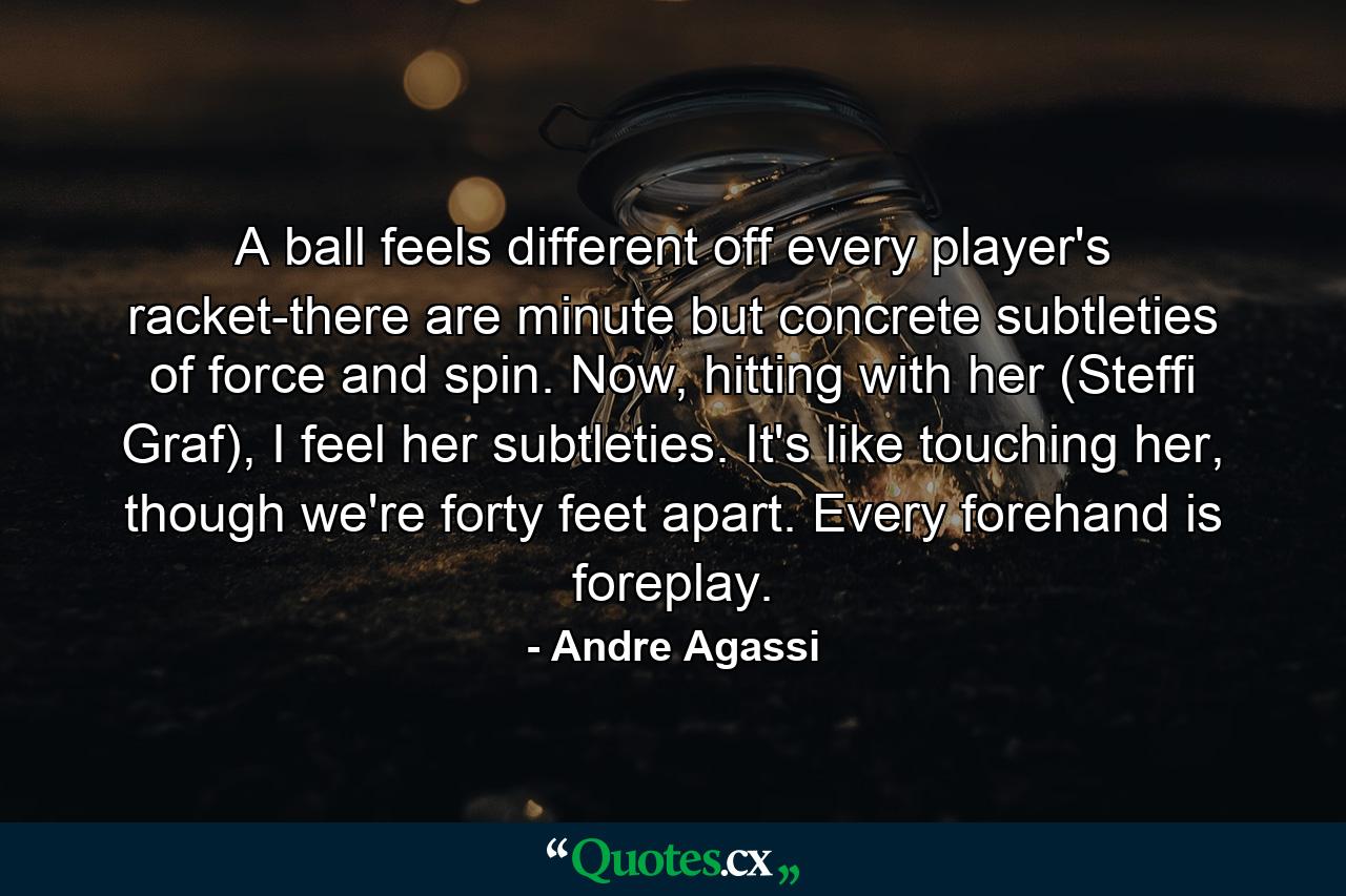 A ball feels different off every player's racket-there are minute but concrete subtleties of force and spin. Now, hitting with her (Steffi Graf), I feel her subtleties. It's like touching her, though we're forty feet apart. Every forehand is foreplay. - Quote by Andre Agassi