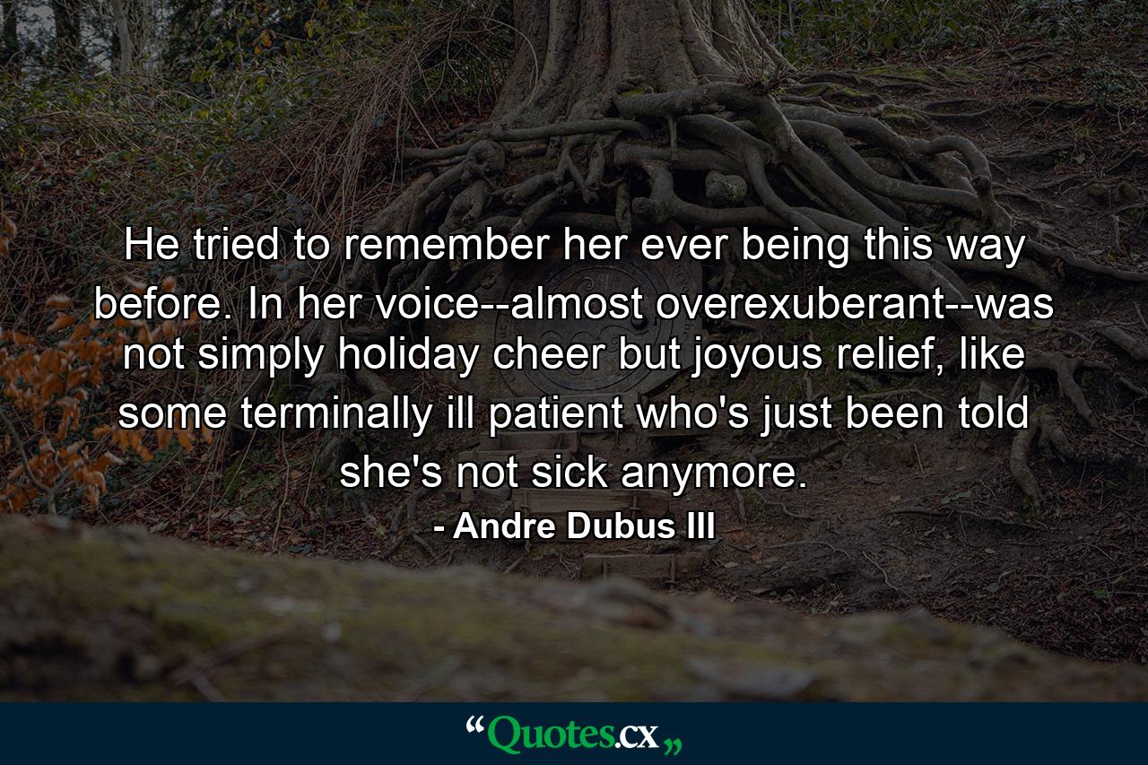 He tried to remember her ever being this way before. In her voice--almost overexuberant--was not simply holiday cheer but joyous relief, like some terminally ill patient who's just been told she's not sick anymore. - Quote by Andre Dubus III