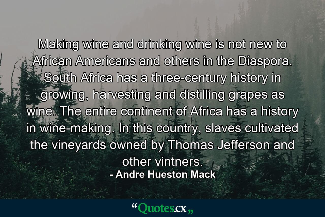 Making wine and drinking wine is not new to African Americans and others in the Diaspora. South Africa has a three-century history in growing, harvesting and distilling grapes as wine. The entire continent of Africa has a history in wine-making. In this country, slaves cultivated the vineyards owned by Thomas Jefferson and other vintners. - Quote by Andre Hueston Mack