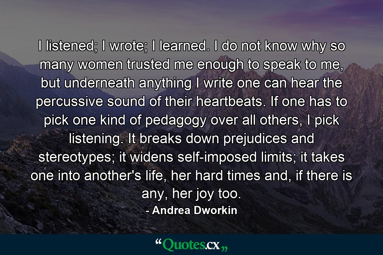 I listened; I wrote; I learned. I do not know why so many women trusted me enough to speak to me, but underneath anything I write one can hear the percussive sound of their heartbeats. If one has to pick one kind of pedagogy over all others, I pick listening. It breaks down prejudices and stereotypes; it widens self-imposed limits; it takes one into another's life, her hard times and, if there is any, her joy too. - Quote by Andrea Dworkin