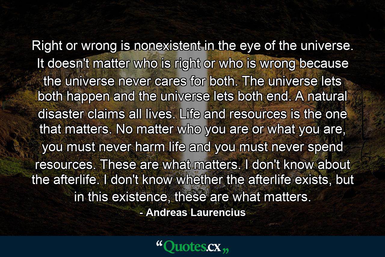 Right or wrong is nonexistent in the eye of the universe. It doesn't matter who is right or who is wrong because the universe never cares for both. The universe lets both happen and the universe lets both end. A natural disaster claims all lives. Life and resources is the one that matters. No matter who you are or what you are, you must never harm life and you must never spend resources. These are what matters. I don't know about the afterlife. I don't know whether the afterlife exists, but in this existence, these are what matters. - Quote by Andreas Laurencius