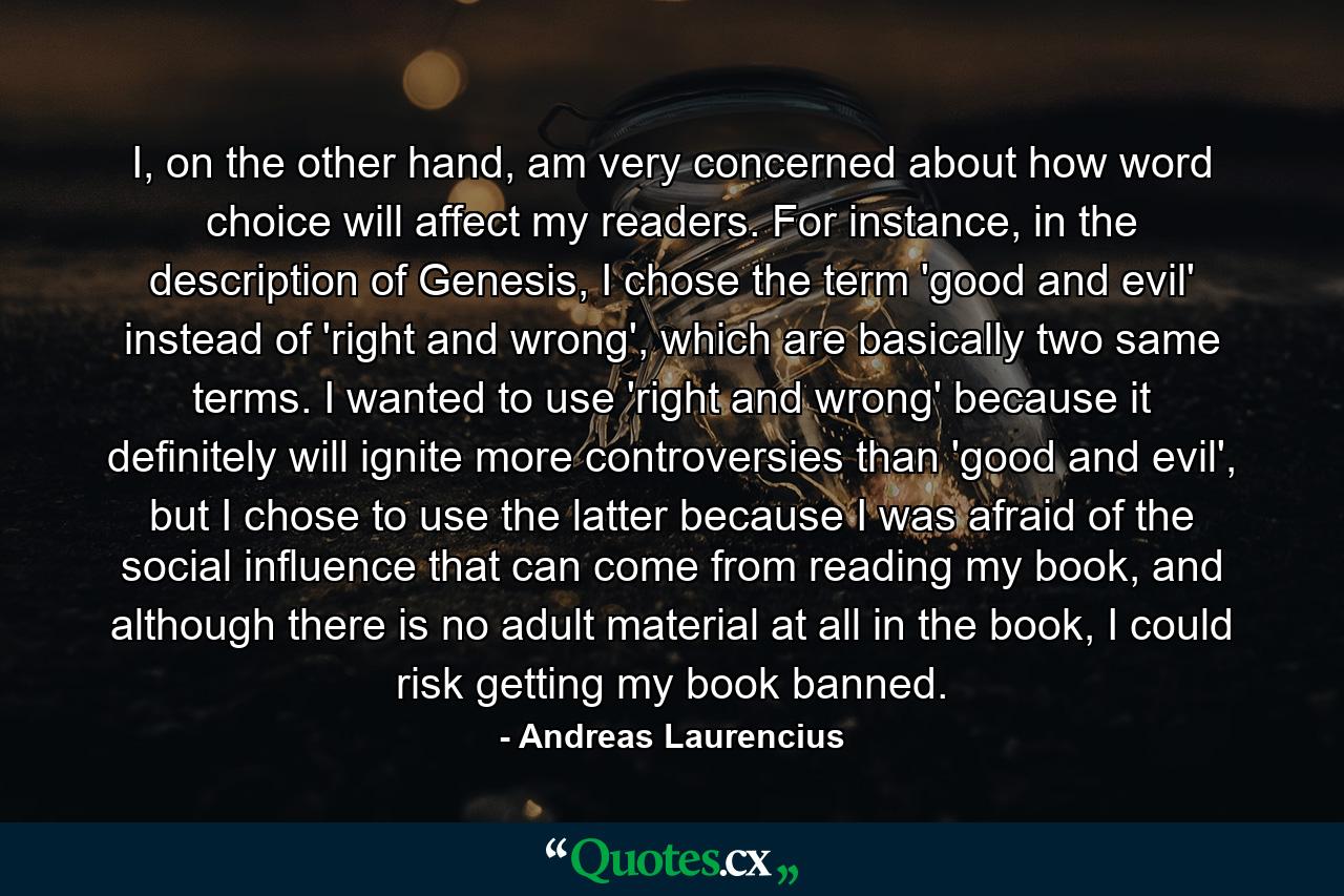 I, on the other hand, am very concerned about how word choice will affect my readers. For instance, in the description of Genesis, I chose the term 'good and evil' instead of 'right and wrong', which are basically two same terms. I wanted to use 'right and wrong' because it definitely will ignite more controversies than 'good and evil', but I chose to use the latter because I was afraid of the social influence that can come from reading my book, and although there is no adult material at all in the book, I could risk getting my book banned. - Quote by Andreas Laurencius