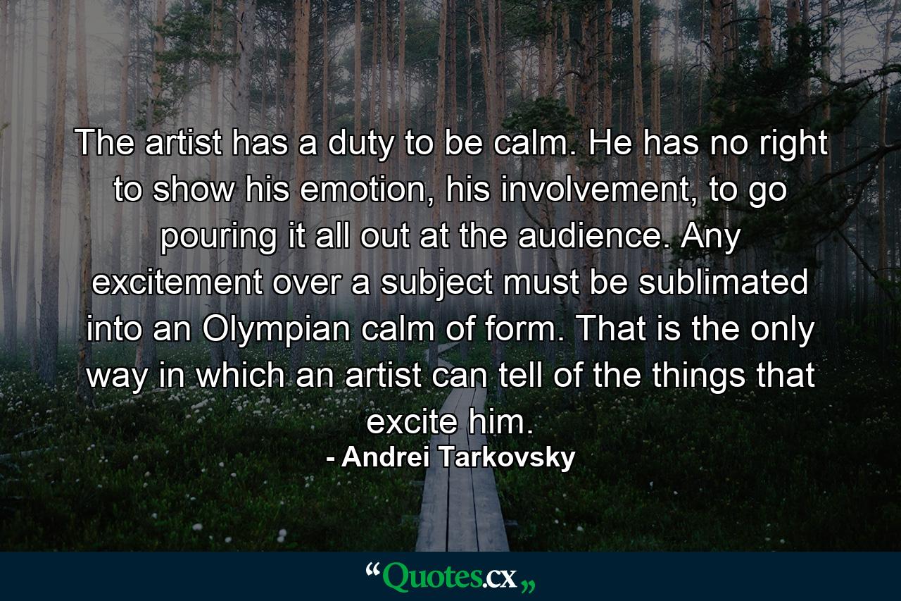 The artist has a duty to be calm. He has no right to show his emotion, his involvement, to go pouring it all out at the audience. Any excitement over a subject must be sublimated into an Olympian calm of form. That is the only way in which an artist can tell of the things that excite him. - Quote by Andrei Tarkovsky