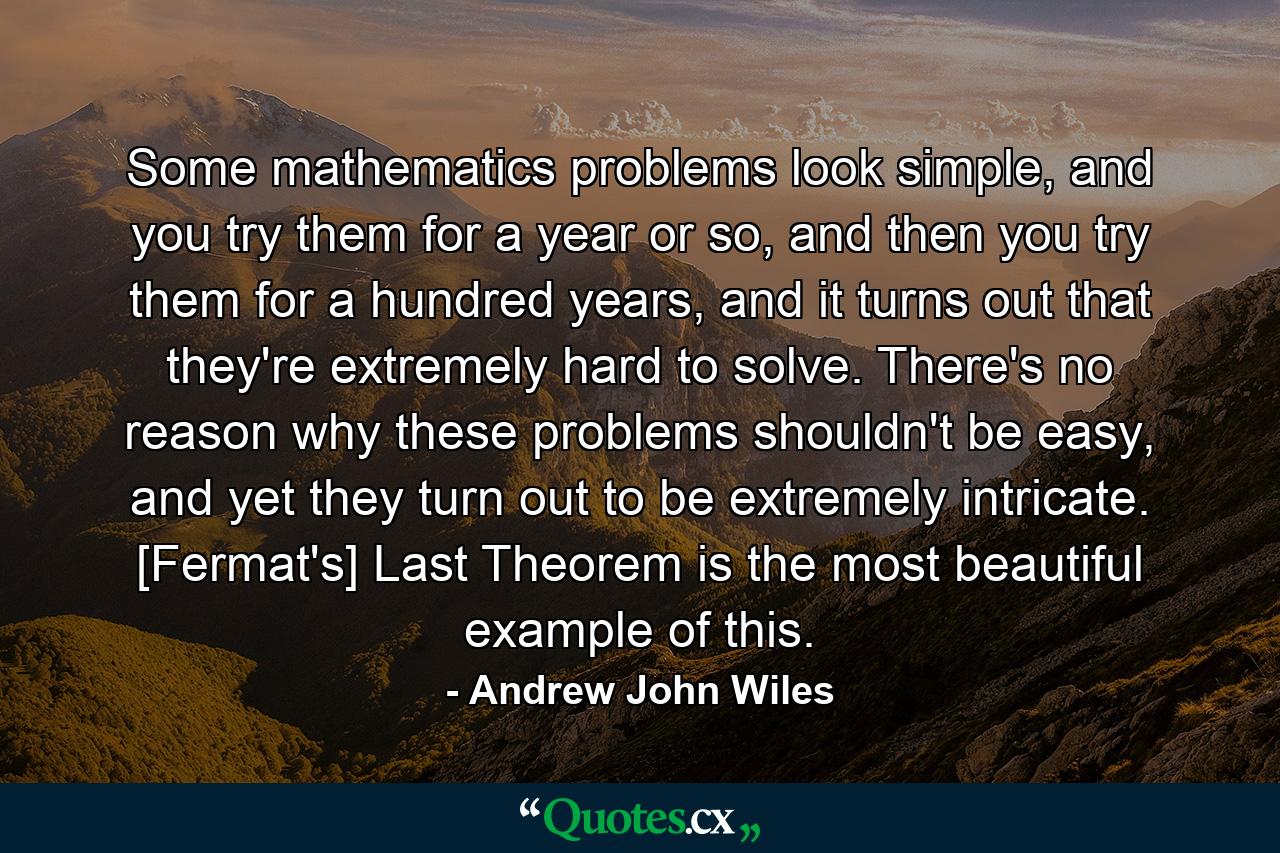 Some mathematics problems look simple, and you try them for a year or so, and then you try them for a hundred years, and it turns out that they're extremely hard to solve. There's no reason why these problems shouldn't be easy, and yet they turn out to be extremely intricate. [Fermat's] Last Theorem is the most beautiful example of this. - Quote by Andrew John Wiles