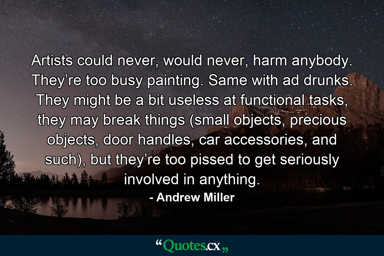 Artists could never, would never, harm anybody. They’re too busy painting. Same with ad drunks. They might be a bit useless at functional tasks, they may break things (small objects, precious objects, door handles, car accessories, and such), but they’re too pissed to get seriously involved in anything. - Quote by Andrew Miller