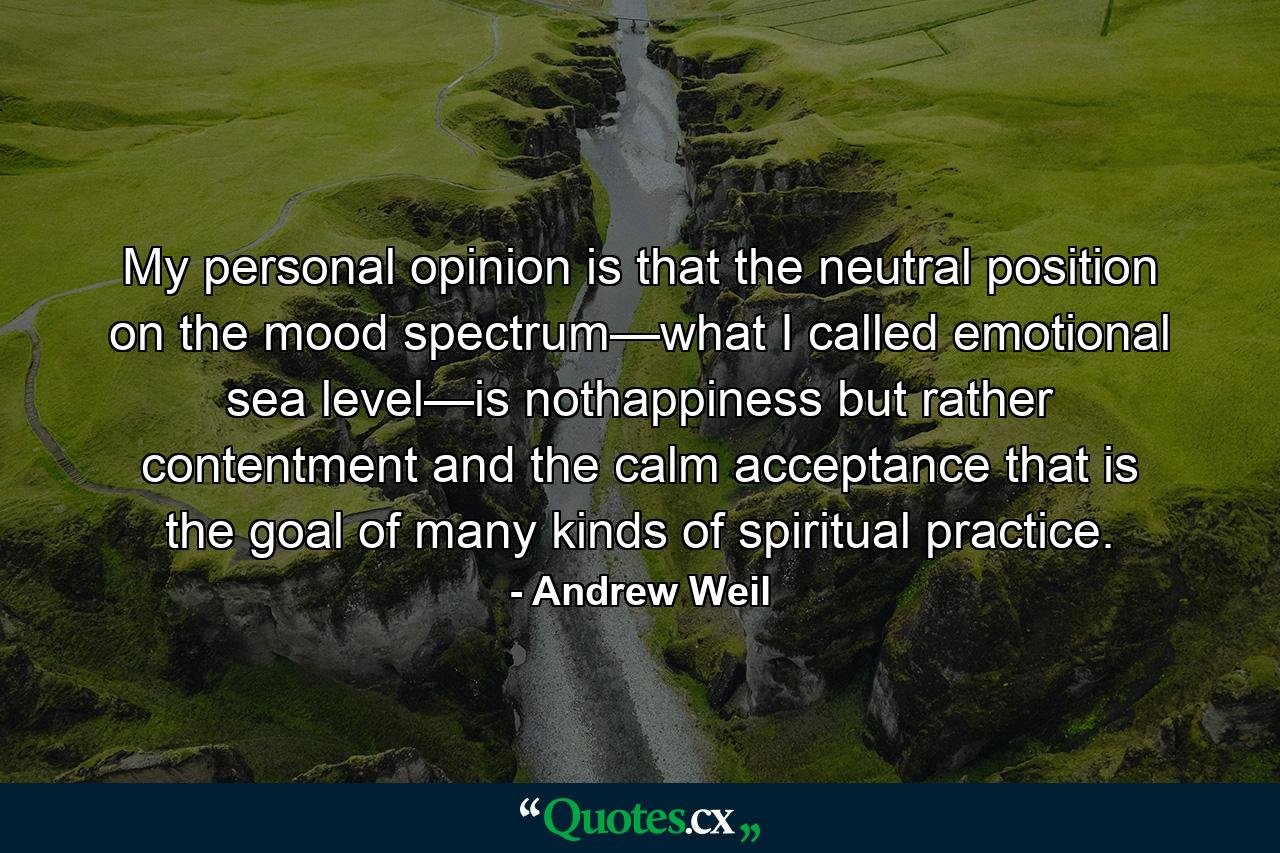 My personal opinion is that the neutral position on the mood spectrum—what I called emotional sea level—is nothappiness but rather contentment and the calm acceptance that is the goal of many kinds of spiritual practice. - Quote by Andrew Weil