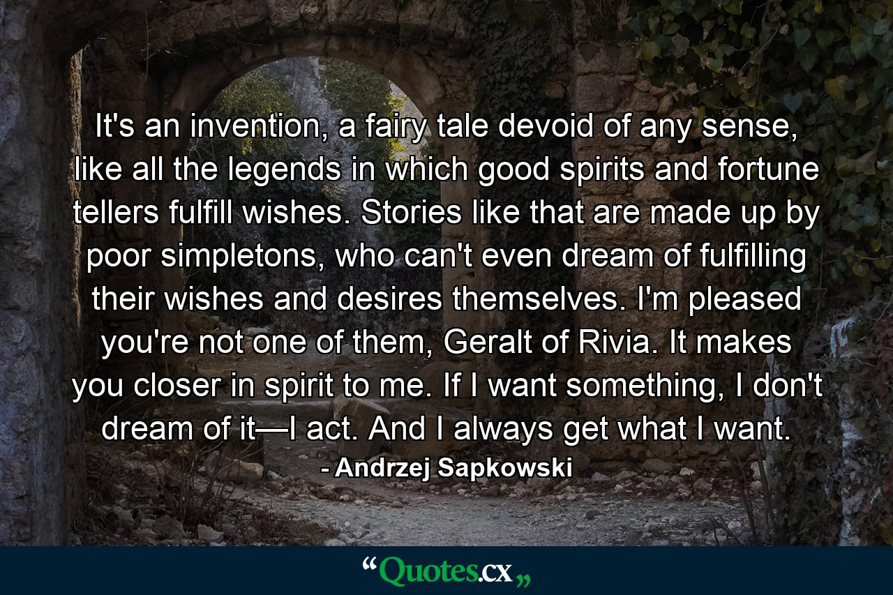 It's an invention, a fairy tale devoid of any sense, like all the legends in which good spirits and fortune tellers fulfill wishes. Stories like that are made up by poor simpletons, who can't even dream of fulfilling their wishes and desires themselves. I'm pleased you're not one of them, Geralt of Rivia. It makes you closer in spirit to me. If I want something, I don't dream of it—I act. And I always get what I want. - Quote by Andrzej Sapkowski