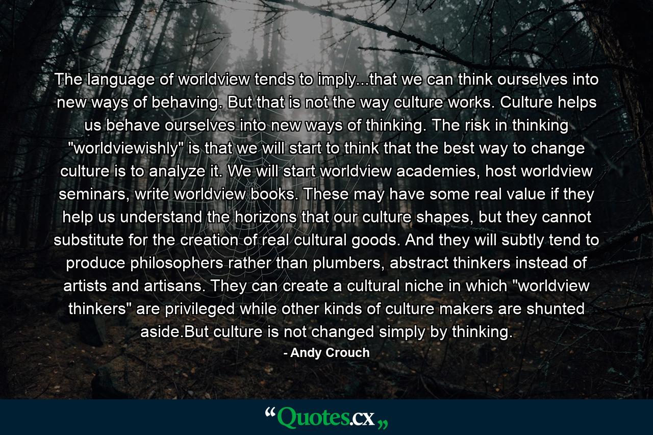 The language of worldview tends to imply...that we can think ourselves into new ways of behaving. But that is not the way culture works. Culture helps us behave ourselves into new ways of thinking. The risk in thinking 