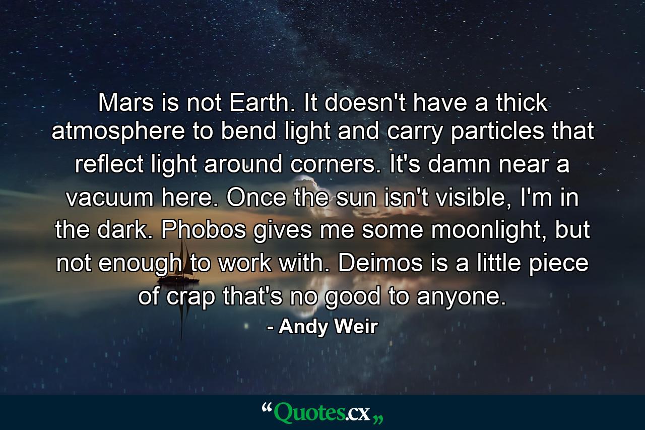 Mars is not Earth. It doesn't have a thick atmosphere to bend light and carry particles that reflect light around corners. It's damn near a vacuum here. Once the sun isn't visible, I'm in the dark. Phobos gives me some moonlight, but not enough to work with. Deimos is a little piece of crap that's no good to anyone. - Quote by Andy Weir