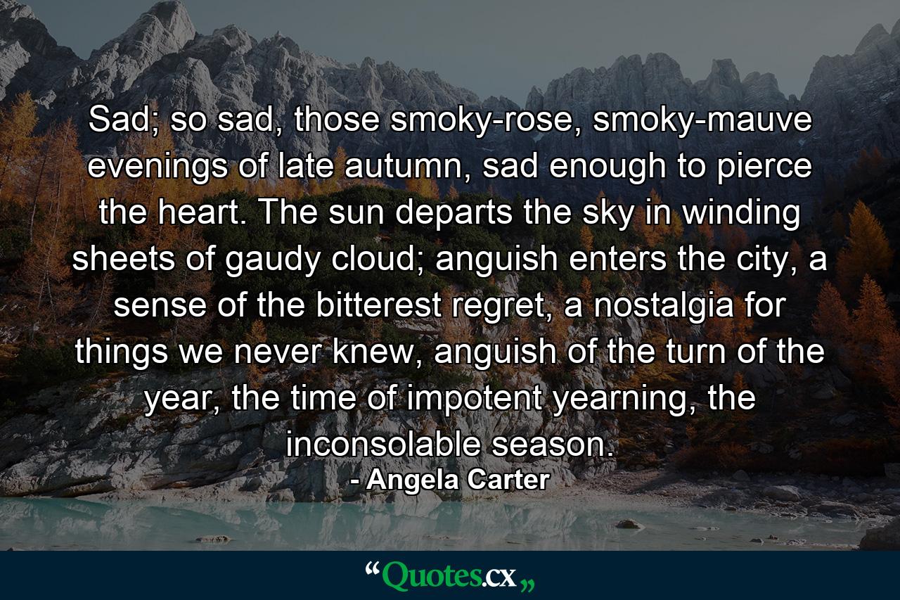 Sad; so sad, those smoky-rose, smoky-mauve evenings of late autumn, sad enough to pierce the heart. The sun departs the sky in winding sheets of gaudy cloud; anguish enters the city, a sense of the bitterest regret, a nostalgia for things we never knew, anguish of the turn of the year, the time of impotent yearning, the inconsolable season. - Quote by Angela Carter