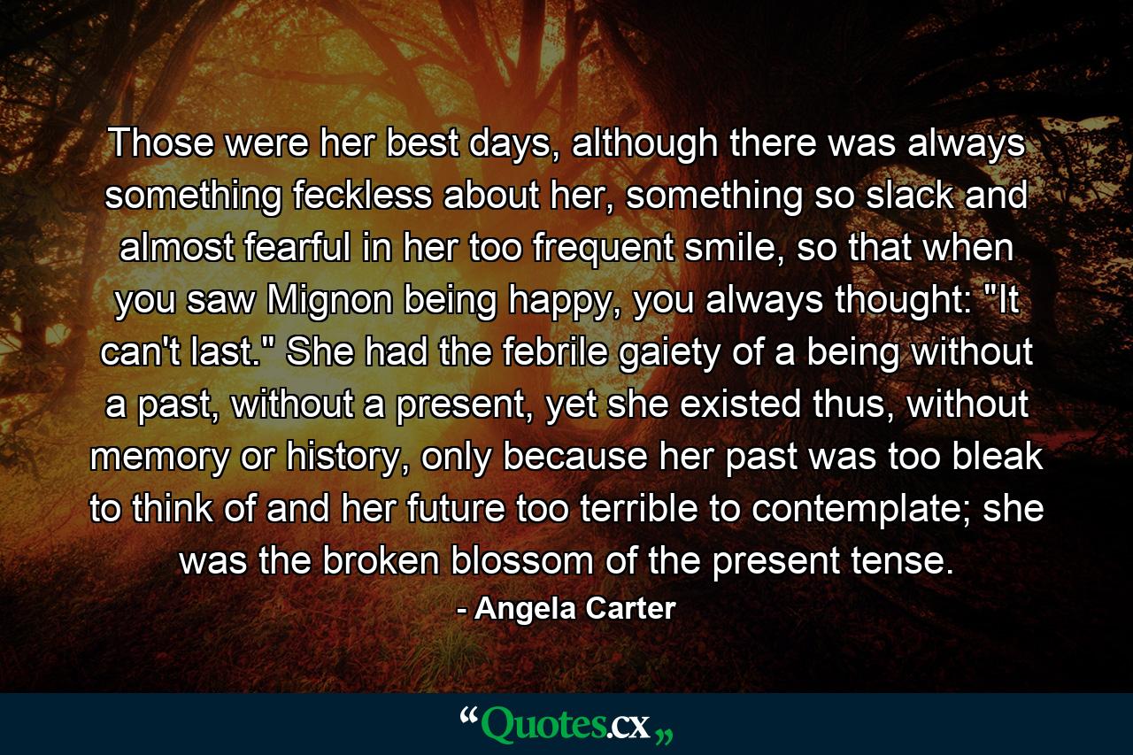 Those were her best days, although there was always something feckless about her, something so slack and almost fearful in her too frequent smile, so that when you saw Mignon being happy, you always thought: 