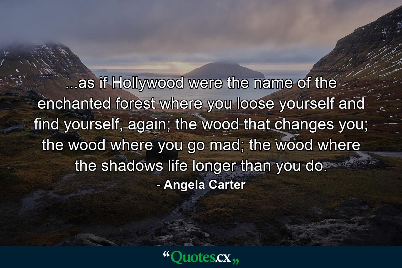 ...as if Hollywood were the name of the enchanted forest where you loose yourself and find yourself, again; the wood that changes you; the wood where you go mad; the wood where the shadows life longer than you do. - Quote by Angela Carter