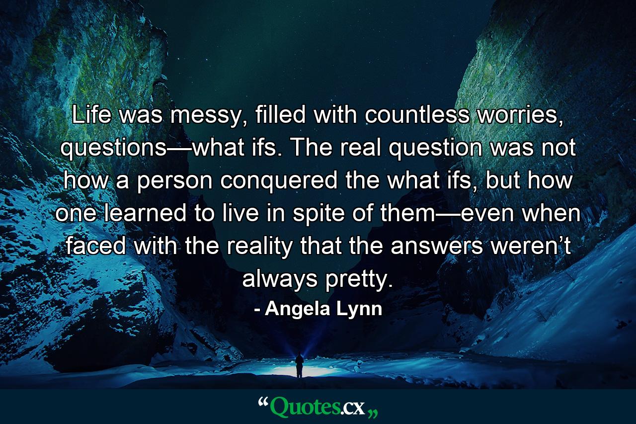 Life was messy, filled with countless worries, questions—what ifs. The real question was not how a person conquered the what ifs, but how one learned to live in spite of them—even when faced with the reality that the answers weren’t always pretty. - Quote by Angela Lynn