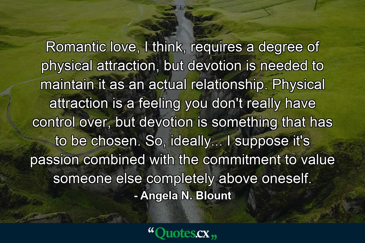 Romantic love, I think, requires a degree of physical attraction, but devotion is needed to maintain it as an actual relationship. Physical attraction is a feeling you don't really have control over, but devotion is something that has to be chosen. So, ideally... I suppose it's passion combined with the commitment to value someone else completely above oneself. - Quote by Angela N. Blount