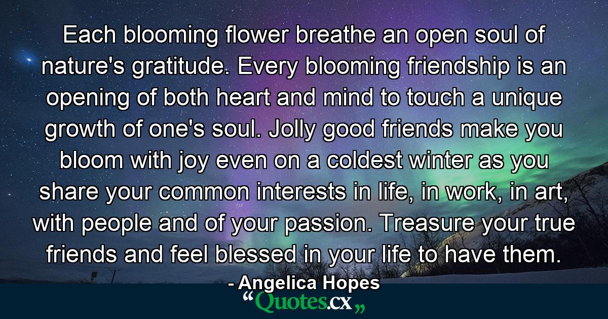 Each blooming flower breathe an open soul of nature's gratitude. Every blooming friendship is an opening of both heart and mind to touch a unique growth of one's soul. Jolly good friends make you bloom with joy even on a coldest winter as you share your common interests in life, in work, in art, with people and of your passion. Treasure your true friends and feel blessed in your life to have them. - Quote by Angelica Hopes