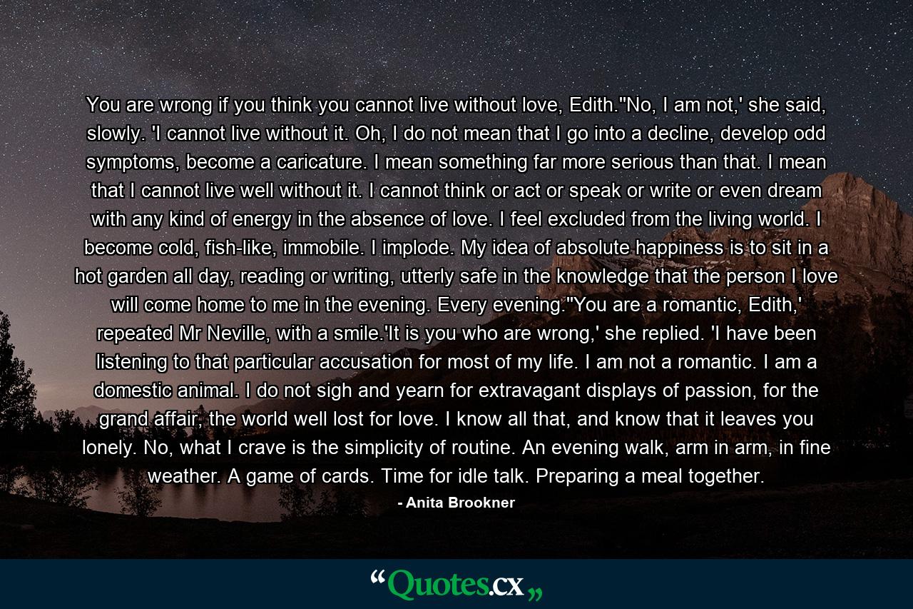You are wrong if you think you cannot live without love, Edith.''No, I am not,' she said, slowly. 'I cannot live without it. Oh, I do not mean that I go into a decline, develop odd symptoms, become a caricature. I mean something far more serious than that. I mean that I cannot live well without it. I cannot think or act or speak or write or even dream with any kind of energy in the absence of love. I feel excluded from the living world. I become cold, fish-like, immobile. I implode. My idea of absolute happiness is to sit in a hot garden all day, reading or writing, utterly safe in the knowledge that the person I love will come home to me in the evening. Every evening.''You are a romantic, Edith,' repeated Mr Neville, with a smile.'It is you who are wrong,' she replied. 'I have been listening to that particular accusation for most of my life. I am not a romantic. I am a domestic animal. I do not sigh and yearn for extravagant displays of passion, for the grand affair, the world well lost for love. I know all that, and know that it leaves you lonely. No, what I crave is the simplicity of routine. An evening walk, arm in arm, in fine weather. A game of cards. Time for idle talk. Preparing a meal together. - Quote by Anita Brookner