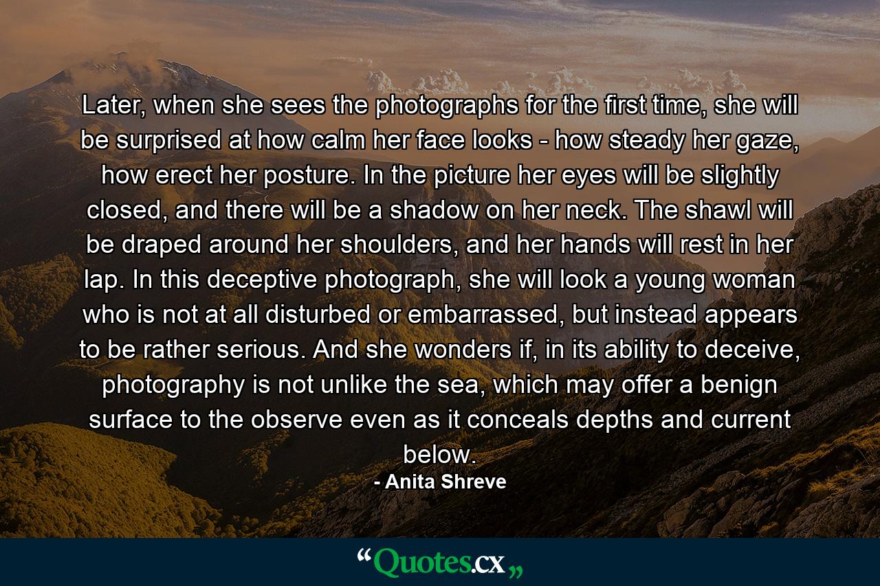 Later, when she sees the photographs for the first time, she will be surprised at how calm her face looks - how steady her gaze, how erect her posture. In the picture her eyes will be slightly closed, and there will be a shadow on her neck. The shawl will be draped around her shoulders, and her hands will rest in her lap. In this deceptive photograph, she will look a young woman who is not at all disturbed or embarrassed, but instead appears to be rather serious. And she wonders if, in its ability to deceive, photography is not unlike the sea, which may offer a benign surface to the observe even as it conceals depths and current below. - Quote by Anita Shreve