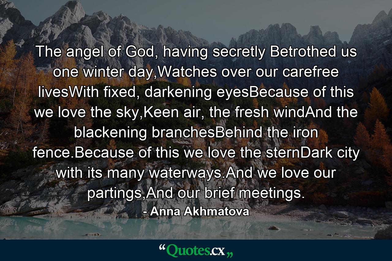 The angel of God, having secretly Betrothed us one winter day,Watches over our carefree livesWith fixed, darkening eyesBecause of this we love the sky,Keen air, the fresh windAnd the blackening branchesBehind the iron fence.Because of this we love the sternDark city with its many waterways.And we love our partings,And our brief meetings. - Quote by Anna Akhmatova