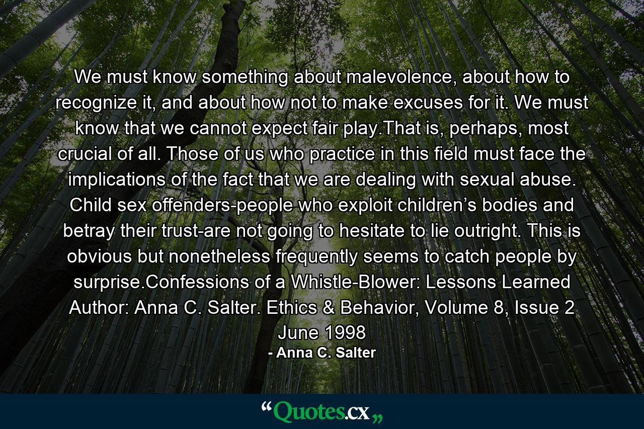 We must know something about malevolence, about how to recognize it, and about how not to make excuses for it. We must know that we cannot expect fair play.That is, perhaps, most crucial of all. Those of us who practice in this field must face the implications of the fact that we are dealing with sexual abuse. Child sex offenders-people who exploit children’s bodies and betray their trust-are not going to hesitate to lie outright. This is obvious but nonetheless frequently seems to catch people by surprise.Confessions of a Whistle-Blower: Lessons Learned Author: Anna C. Salter. Ethics & Behavior, Volume 8, Issue 2 June 1998 - Quote by Anna C. Salter