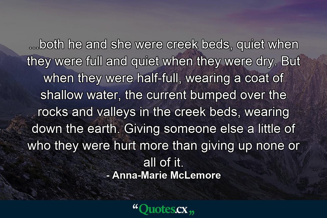 ...both he and she were creek beds, quiet when they were full and quiet when they were dry. But when they were half-full, wearing a coat of shallow water, the current bumped over the rocks and valleys in the creek beds, wearing down the earth. Giving someone else a little of who they were hurt more than giving up none or all of it. - Quote by Anna-Marie McLemore