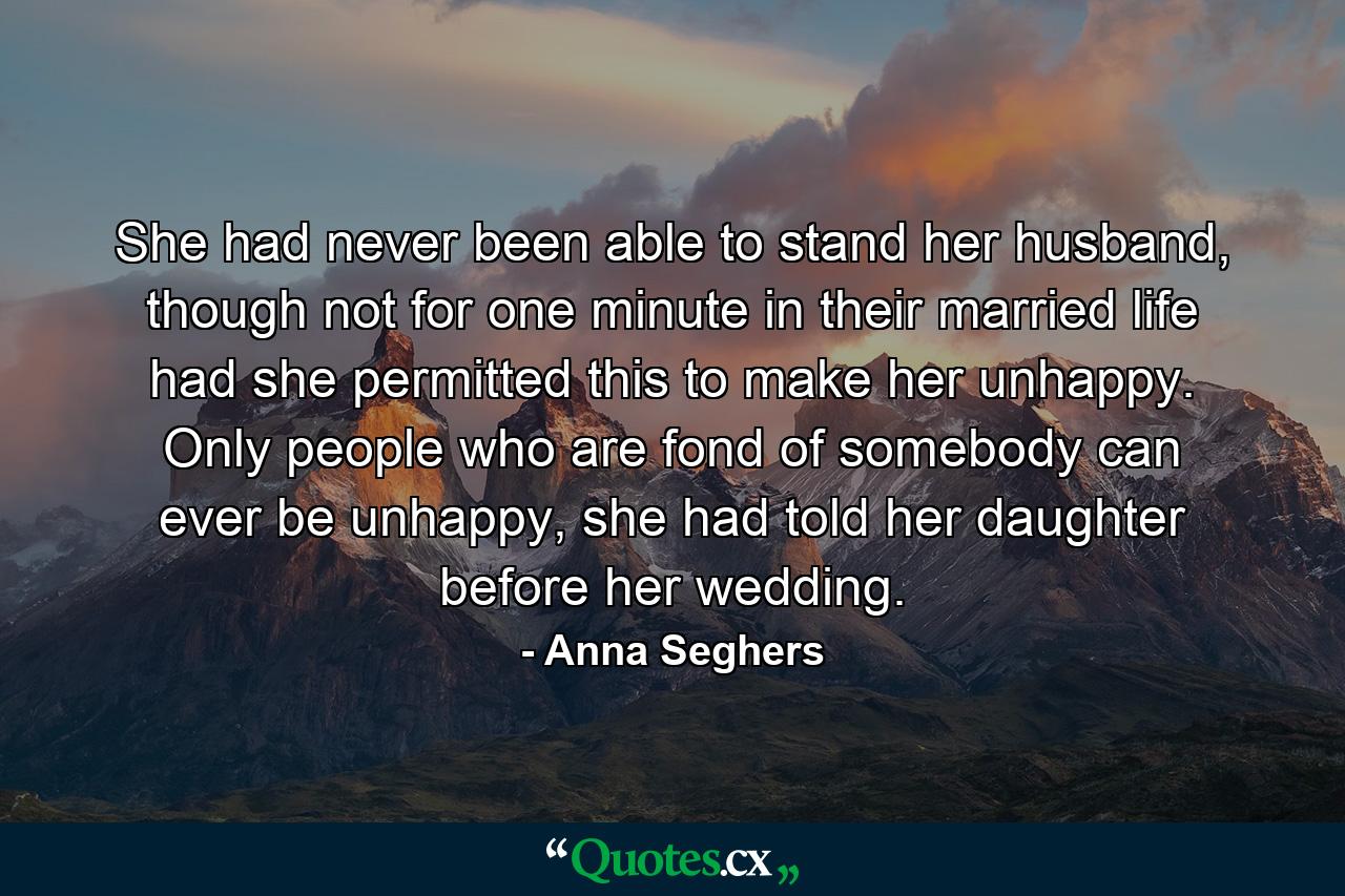 She had never been able to stand her husband, though not for one minute in their married life had she permitted this to make her unhappy. Only people who are fond of somebody can ever be unhappy, she had told her daughter before her wedding. - Quote by Anna Seghers