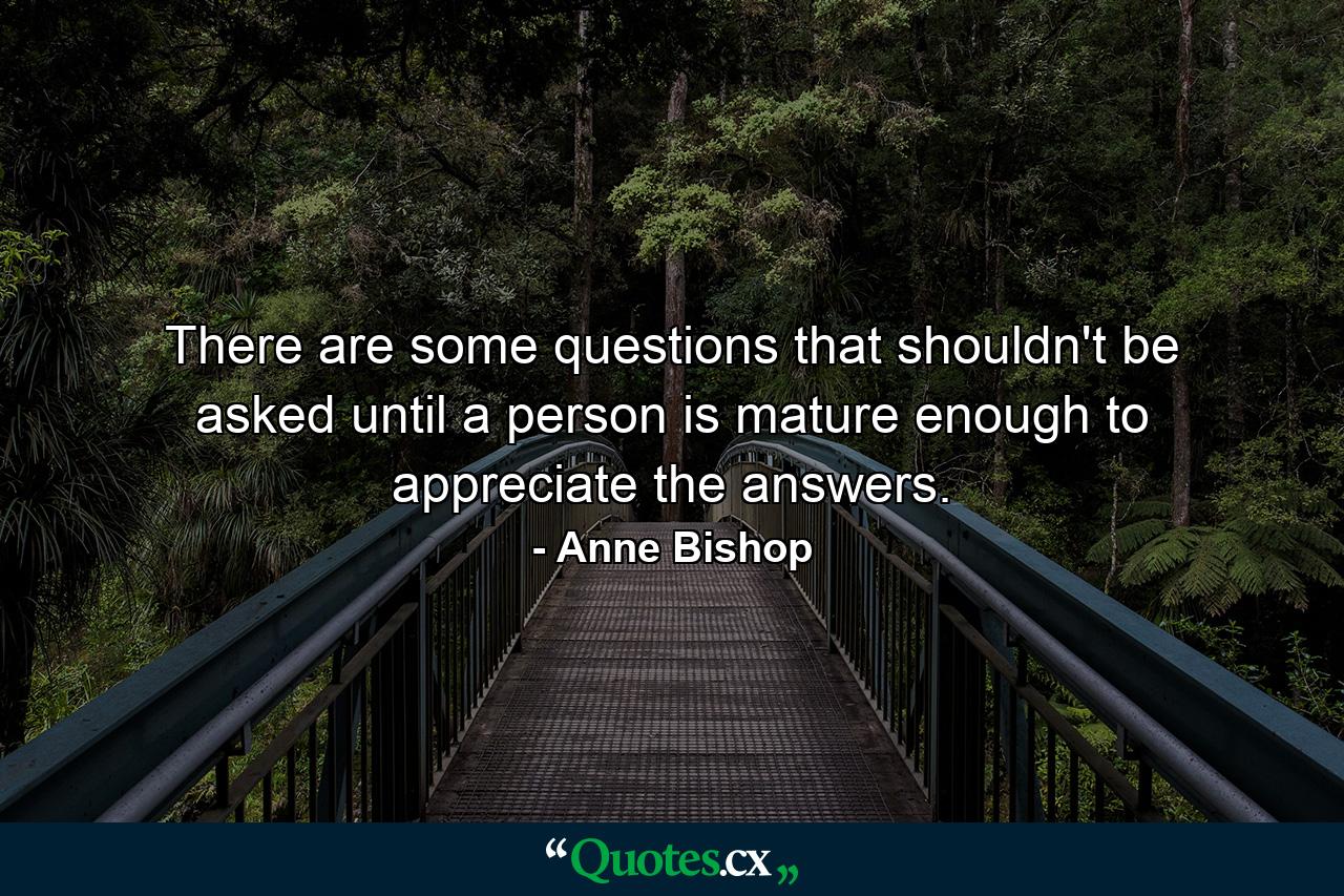 There are some questions that shouldn't be asked until a person is mature enough to appreciate the answers. - Quote by Anne Bishop