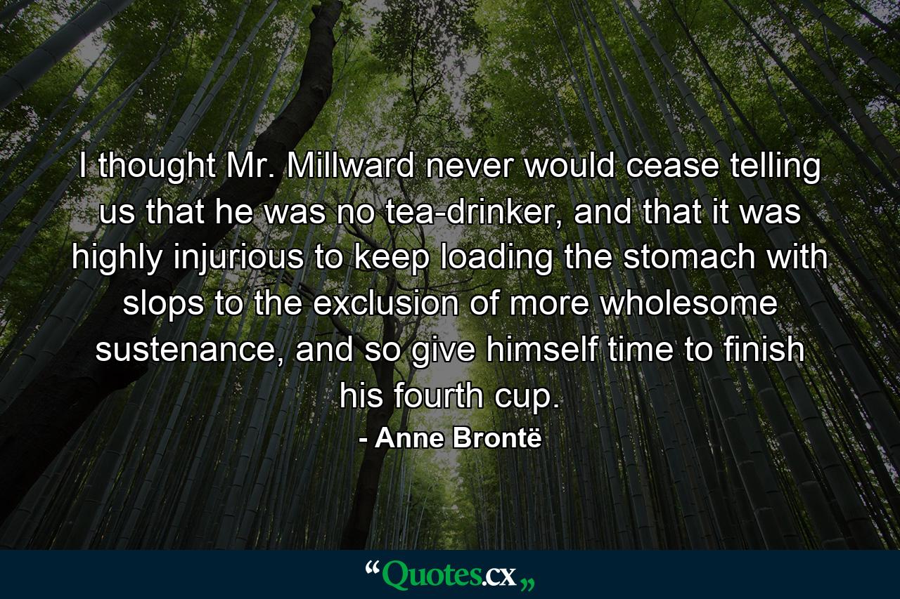 I thought Mr. Millward never would cease telling us that he was no tea-drinker, and that it was highly injurious to keep loading the stomach with slops to the exclusion of more wholesome sustenance, and so give himself time to finish his fourth cup. - Quote by Anne Brontë