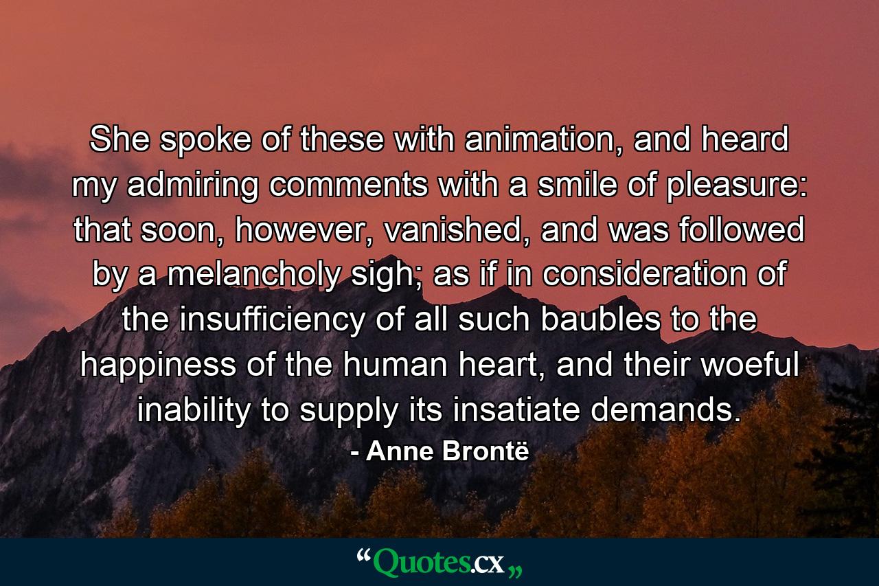 She spoke of these with animation, and heard my admiring comments with a smile of pleasure: that soon, however, vanished, and was followed by a melancholy sigh; as if in consideration of the insufficiency of all such baubles to the happiness of the human heart, and their woeful inability to supply its insatiate demands. - Quote by Anne Brontë