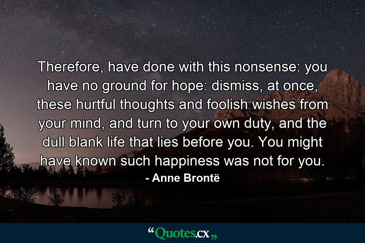 Therefore, have done with this nonsense: you have no ground for hope: dismiss, at once, these hurtful thoughts and foolish wishes from your mind, and turn to your own duty, and the dull blank life that lies before you. You might have known such happiness was not for you. - Quote by Anne Brontë