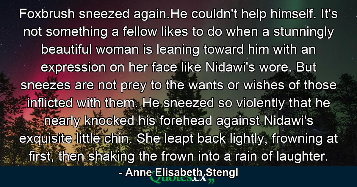 Foxbrush sneezed again.He couldn't help himself. It's not something a fellow likes to do when a stunningly beautiful woman is leaning toward him with an expression on her face like Nidawi's wore. But sneezes are not prey to the wants or wishes of those inflicted with them. He sneezed so violently that he nearly knocked his forehead against Nidawi's exquisite little chin. She leapt back lightly, frowning at first, then shaking the frown into a rain of laughter. - Quote by Anne Elisabeth Stengl