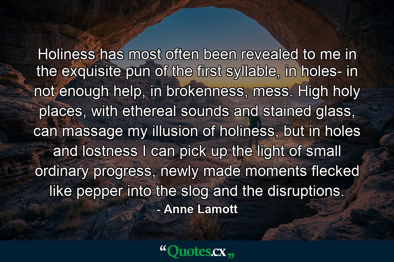 Holiness has most often been revealed to me in the exquisite pun of the first syllable, in holes- in not enough help, in brokenness, mess. High holy places, with ethereal sounds and stained glass, can massage my illusion of holiness, but in holes and lostness I can pick up the light of small ordinary progress, newly made moments flecked like pepper into the slog and the disruptions. - Quote by Anne Lamott