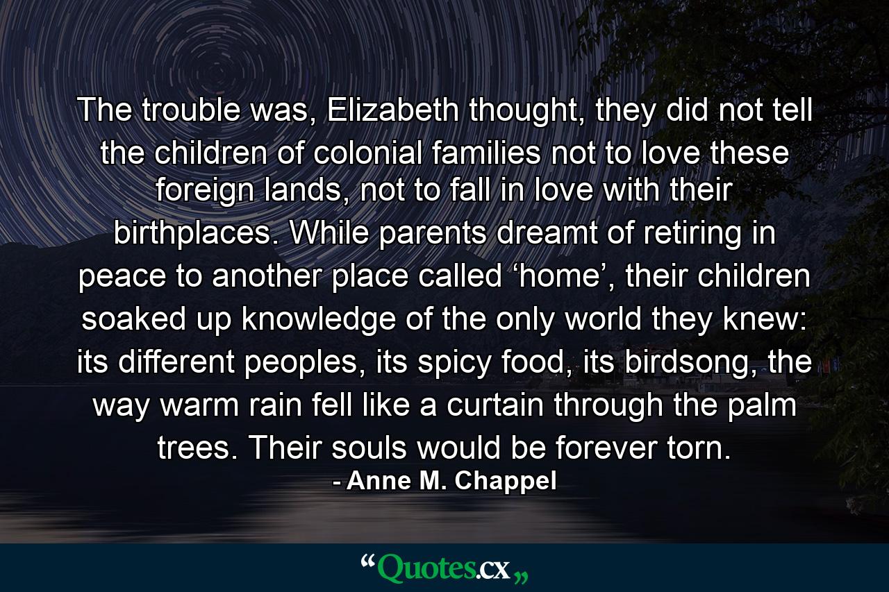 The trouble was, Elizabeth thought, they did not tell the children of colonial families not to love these foreign lands, not to fall in love with their birthplaces. While parents dreamt of retiring in peace to another place called ‘home’, their children soaked up knowledge of the only world they knew: its different peoples, its spicy food, its birdsong, the way warm rain fell like a curtain through the palm trees. Their souls would be forever torn. - Quote by Anne M. Chappel