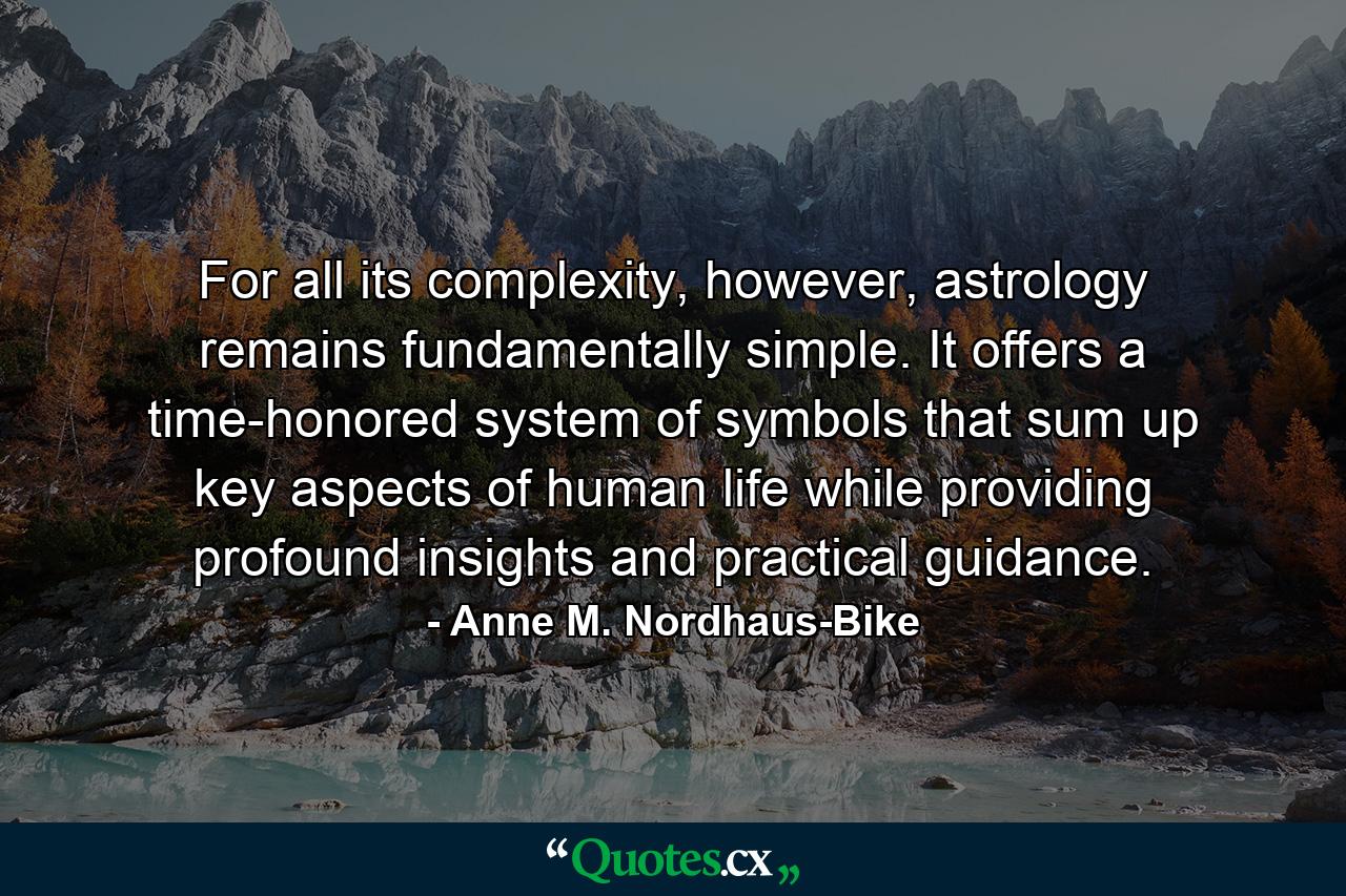 For all its complexity, however, astrology remains fundamentally simple. It offers a time-honored system of symbols that sum up key aspects of human life while providing profound insights and practical guidance. - Quote by Anne M. Nordhaus-Bike