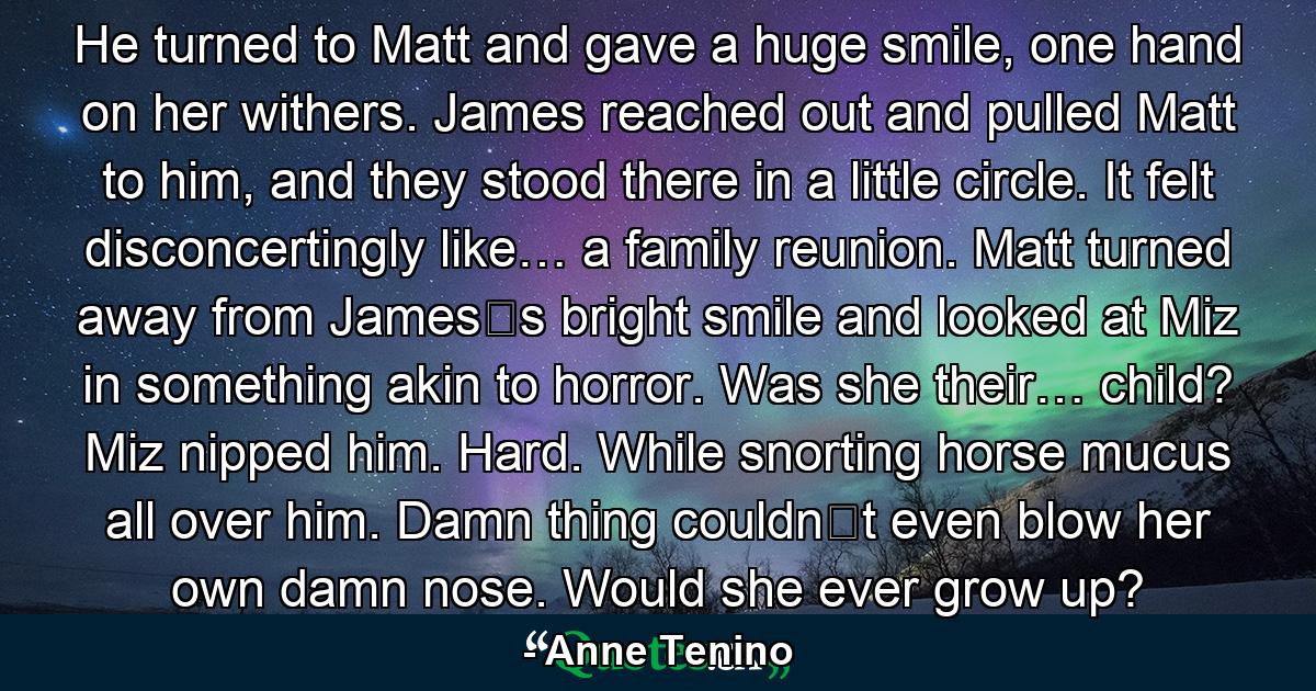 He turned to Matt and gave a huge smile, one hand on her withers. James reached out and pulled Matt to him, and they stood there in a little circle. It felt disconcertingly like… a family reunion. Matt turned away from James‟s bright smile and looked at Miz in something akin to horror. Was she their… child? Miz nipped him. Hard. While snorting horse mucus all over him. Damn thing couldn‟t even blow her own damn nose. Would she ever grow up? - Quote by Anne Tenino