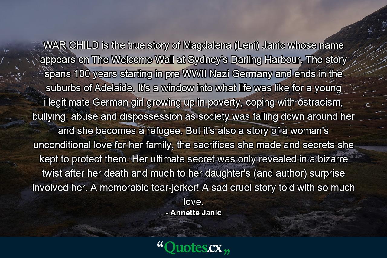 WAR CHILD is the true story of Magdalena (Leni) Janic whose name appears on The Welcome Wall at Sydney's Darling Harbour. The story spans 100 years starting in pre WWII Nazi Germany and ends in the suburbs of Adelaide. It's a window into what life was like for a young illegitimate German girl growing up in poverty, coping with ostracism, bullying, abuse and dispossession as society was falling down around her and she becomes a refugee. But it's also a story of a woman's unconditional love for her family, the sacrifices she made and secrets she kept to protect them. Her ultimate secret was only revealed in a bizarre twist after her death and much to her daughter's (and author) surprise involved her. A memorable tear-jerker! A sad cruel story told with so much love. - Quote by Annette Janic