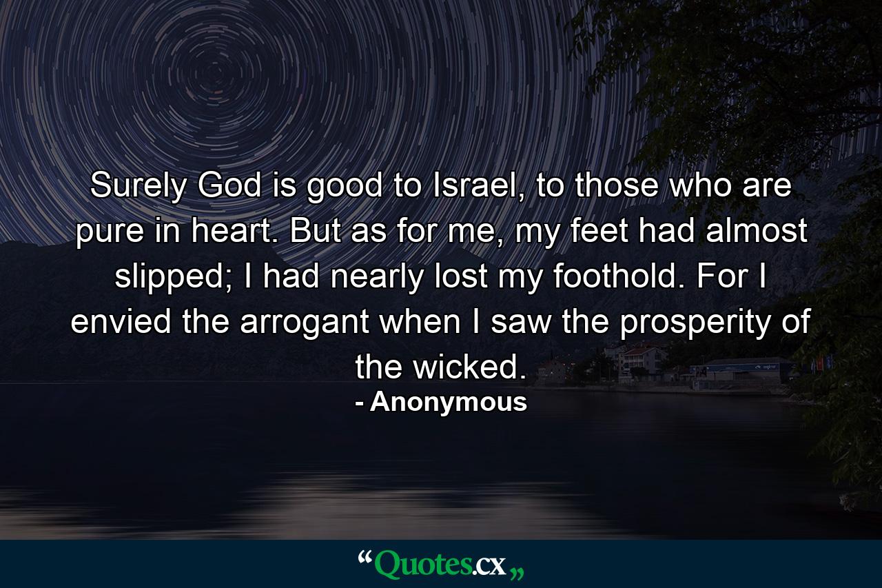 Surely God is good to Israel, to those who are pure in heart. But as for me, my feet had almost slipped; I had nearly lost my foothold. For I envied the arrogant when I saw the prosperity of the wicked. - Quote by Anonymous