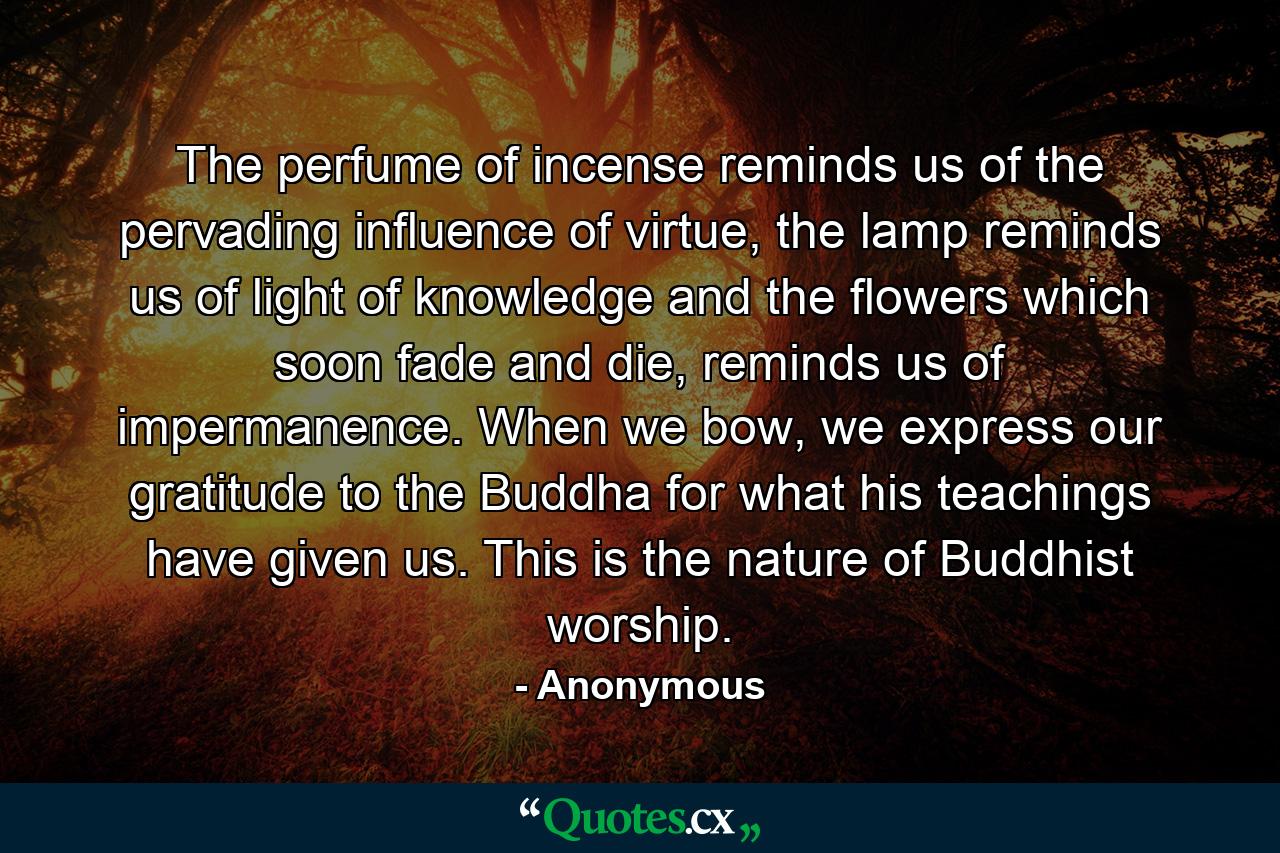 The perfume of incense reminds us of the pervading influence of virtue, the lamp reminds us of light of knowledge and the flowers which soon fade and die, reminds us of impermanence. When we bow, we express our gratitude to the Buddha for what his teachings have given us. This is the nature of Buddhist worship. - Quote by Anonymous