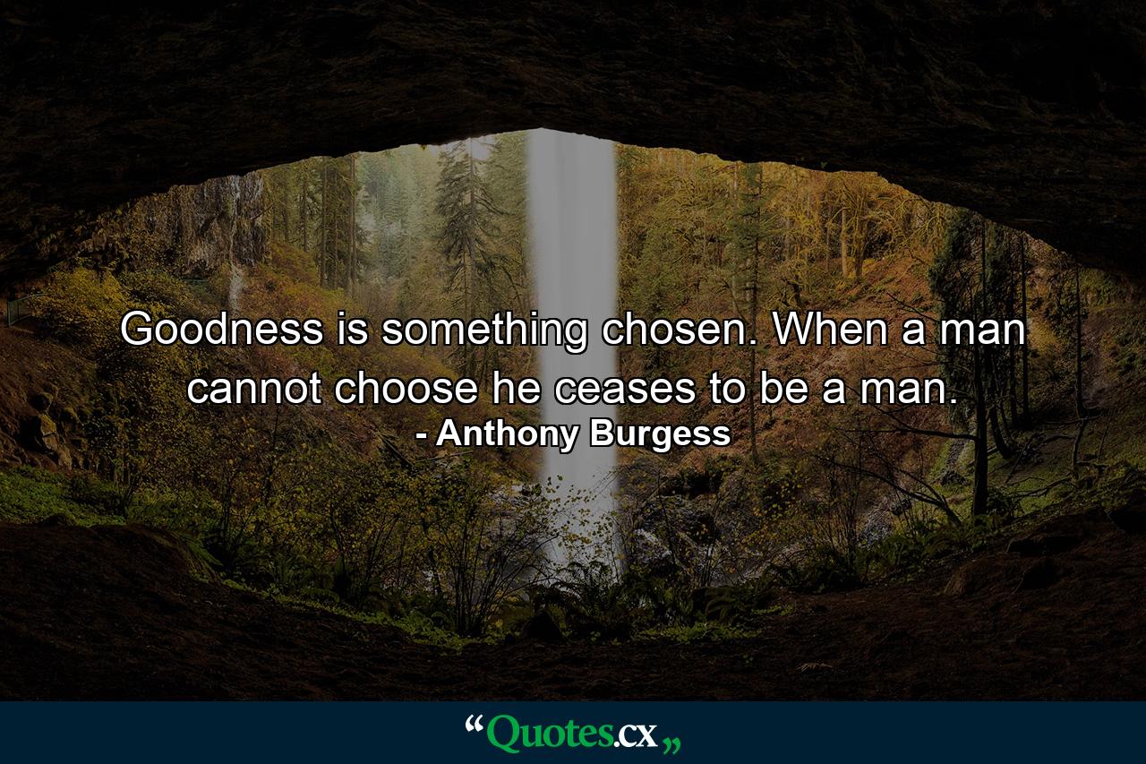 Goodness is something chosen. When a man cannot choose he ceases to be a man. - Quote by Anthony Burgess