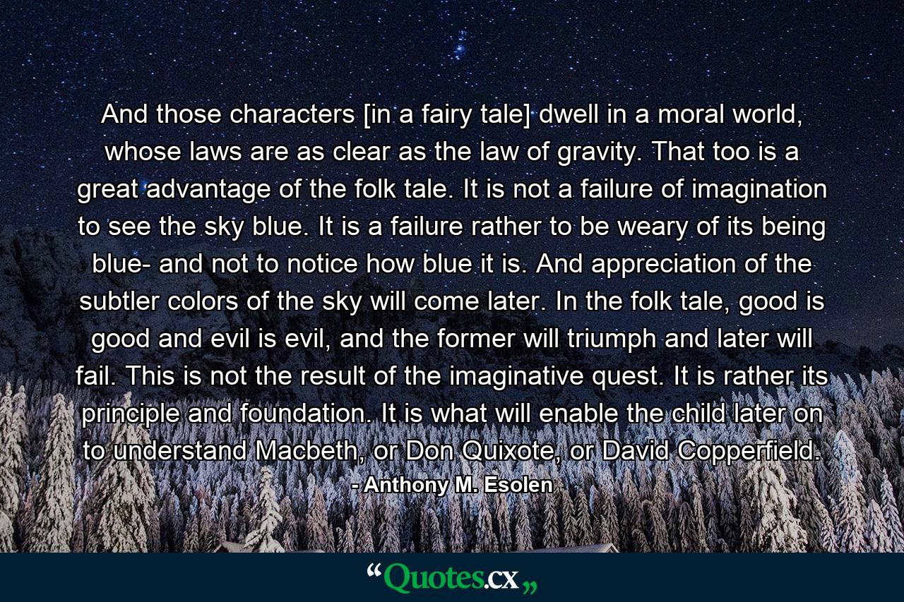 And those characters [in a fairy tale] dwell in a moral world, whose laws are as clear as the law of gravity. That too is a great advantage of the folk tale. It is not a failure of imagination to see the sky blue. It is a failure rather to be weary of its being blue- and not to notice how blue it is. And appreciation of the subtler colors of the sky will come later. In the folk tale, good is good and evil is evil, and the former will triumph and later will fail. This is not the result of the imaginative quest. It is rather its principle and foundation. It is what will enable the child later on to understand Macbeth, or Don Quixote, or David Copperfield. - Quote by Anthony M. Esolen