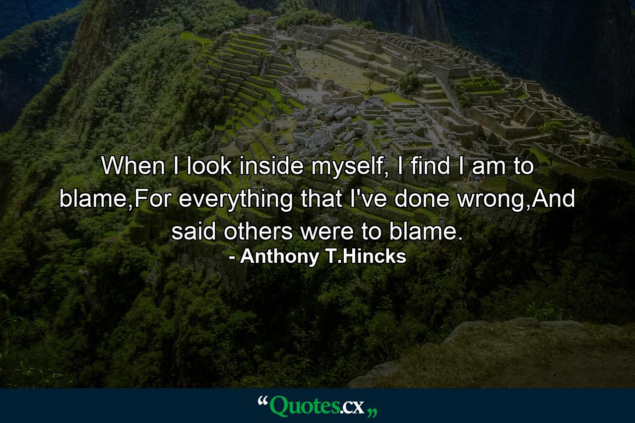 When I look inside myself, I find I am to blame,For everything that I've done wrong,And said others were to blame. - Quote by Anthony T.Hincks