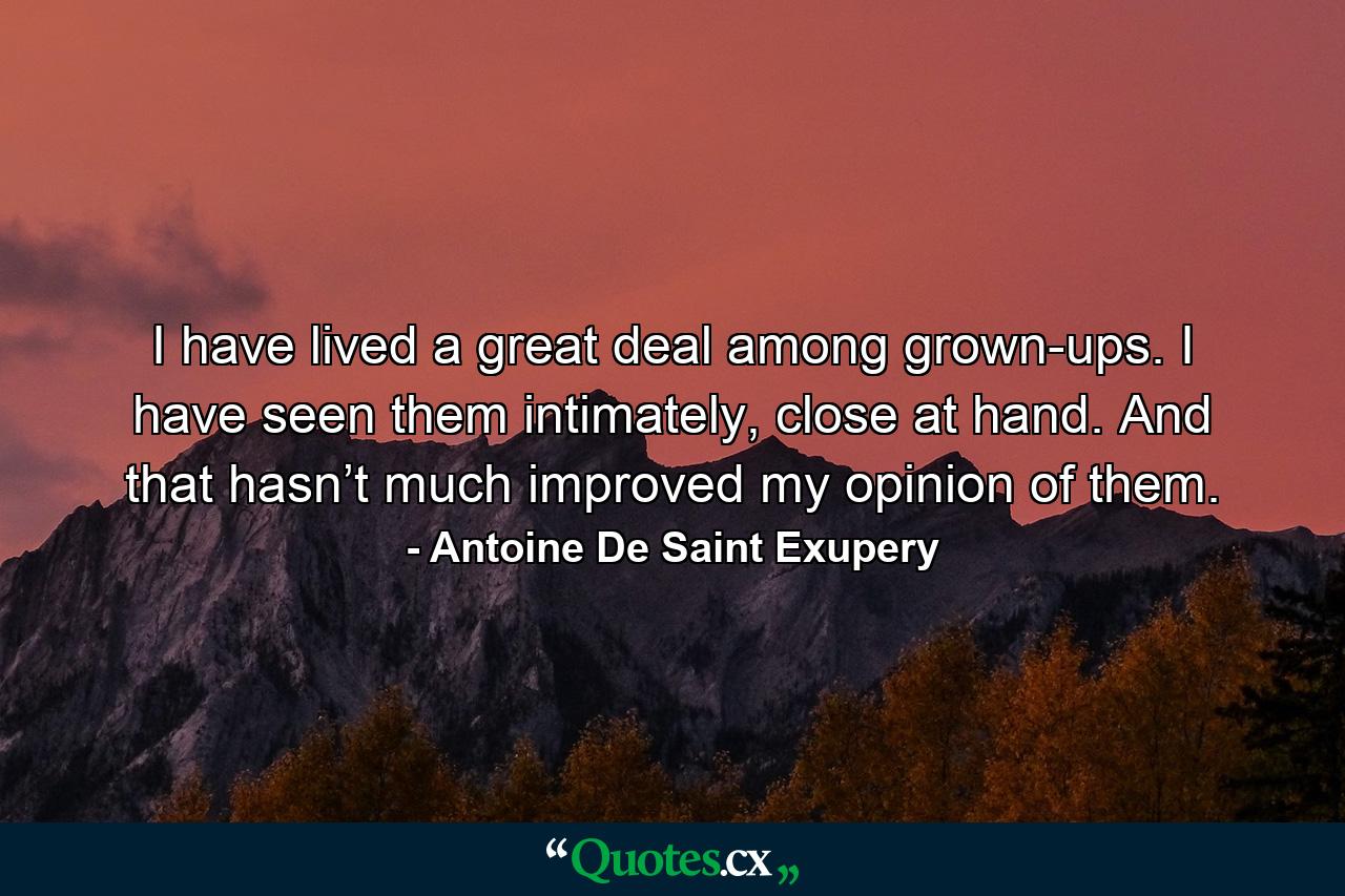 I have lived a great deal among grown-ups. I have seen them intimately, close at hand. And that hasn’t much improved my opinion of them. - Quote by Antoine De Saint Exupery