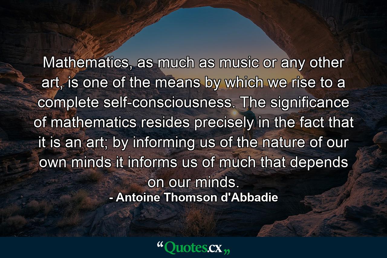 Mathematics, as much as music or any other art, is one of the means by which we rise to a complete self-consciousness. The significance of mathematics resides precisely in the fact that it is an art; by informing us of the nature of our own minds it informs us of much that depends on our minds. - Quote by Antoine Thomson d'Abbadie