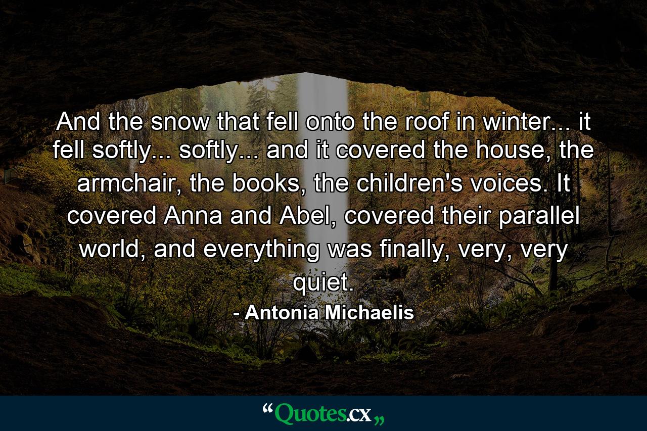 And the snow that fell onto the roof in winter... it fell softly... softly... and it covered the house, the armchair, the books, the children's voices. It covered Anna and Abel, covered their parallel world, and everything was finally, very, very quiet. - Quote by Antonia Michaelis